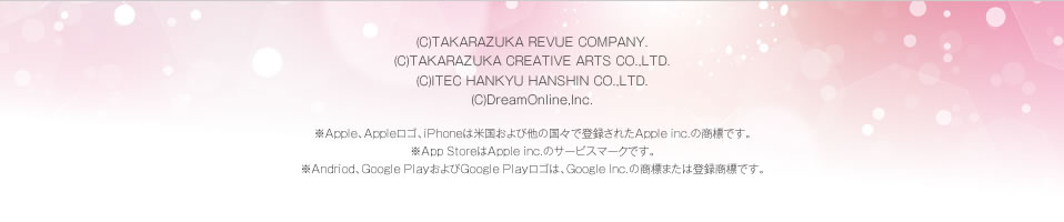 (C)TAKARAZUKA REVUE COMPANY.2012-2013(C)TAKARAZUKA CREATIVE ARTS CO.,LTD.2012-2013(C)ITEC HANKYU HANSHIN CO.,LTD.2012-2013(C)DreamOnline,Inc.2012-2013 ※Apple、Appleロゴ、iPhoneは米国および他の国々で登録されたApple inc.の商標です。※App StoreはApple inc.のサービスマークです。※Andriod、Google PlayおよびGoogle Playロゴは、Google Inc.の商標または登録商標です。