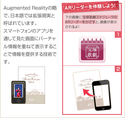 Augmented Realityの略で、日本語では拡張現実と呼ばれています。スマートフォンのアプリを通して見た画面にバーチャル情報を重ねて表示することで情報を提供する技術です。　ARリーダーを体験しよう！右の画像に宝塚歌劇スケジューラのARリーダーをかざすと、画像が表示されるよ！