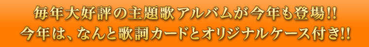 毎年大好評の主題歌アルバムが今年も登場!!今年は、なんと歌詞カードとオリジナルケース付き!!