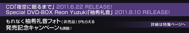 CD�u���ɖ���܂Łv 2011.6.22 RELEASE!
Special DVD-BOX Reon Yuzuki�u�M��特�v 2011.8.10 RELEASE!
����Ȃ��M��特�t�H�g(�񔄕i)�����炦�锭���L�O�L�����y�[�������{�I
�ڍׂ͓��W�y�[�W��