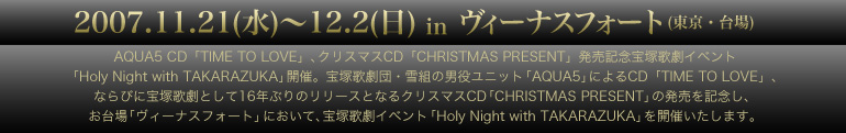 AQUA5 CD「TIME TO LOVE」、クリスマスCD「CHRISTMAS PRESENT」発売記念 宝塚歌劇イベント「Holy Night with TAKARAZUKA」開催(追) 宝塚歌劇団・雪組の男役ユニット「AQUA5」によるCD「TIME TO LOVE」、ならびに宝塚歌劇として16年ぶりのリリースとなるクリスマスCD「CHRISTMAS PRESENT」の発売を記念し、お台場「ヴィーナスフォート」において、宝塚歌劇イベント「Holy Night with TAKARAZUKA」を開催いたします。