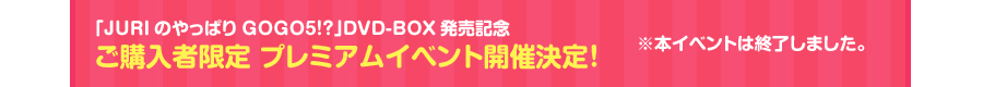 �uJURI�̂���ς�GOGO5�I�H�vDVD-BOX�����L�O
���w���Ҍ��� �v���~�A���C�x���g�J�Ì���I���{�C�x���g�͏I�����܂����B