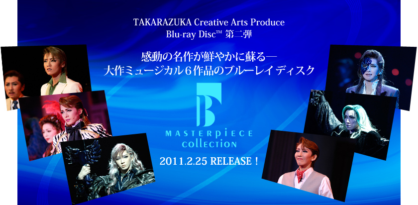 TAKARAZUKA Creative Arts Produce
Blu-ray Disc TM ���e
�����̖��삪�N�₩�ɑh��\
���~���[�W�J��6��i�̃u���[���C �f�B�X�N
MASTERPIECE COLLECTION
2011.2.25 RELEASE�I