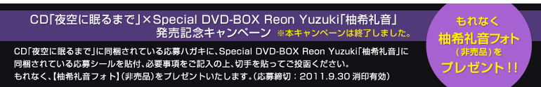 CD�u���ɖ���܂Łv�~Special DVD-BOX Reon Yuzuki�u�M��特�v�����L�O�L�����y�[�����{�L�����y�[���͏I�����܂����B
����Ȃ��A�y�M��特�t�H�g�z�i�񔄕i�j���v���[���g�I�I
CD�u���ɖ���܂Łv�ɓ�������Ă��鉞��n�K�L�ɁASpecial DVD-BOX Reon Yuzuki�u�M��特�v�ɓ�������Ă���
����V�[����\�t�A�K�v���������L���̏�A�؎��\���Ă��������������B
����Ȃ��A�y�M��特�t�H�g�z�i�񔄕i�j���v���[���g�������܂��B�i������؁F2011.9.30����L���j