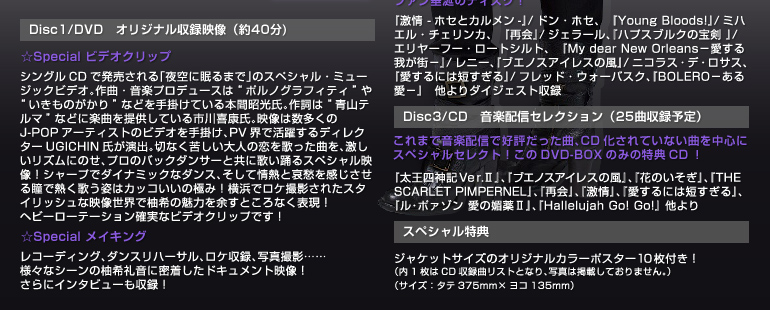 �yDisc1/DVD�@�I���W�i�����^�f���i��40��)�z
��Special �r�f�I�N���b�v
�V���O��CD�Ŕ��������u���ɖ���܂Łv�̃X�y�V�����E�~���[�W�b�N�r�f�I�B
��ȁE���y�v���f���[�X�́g�|���m�O���t�B�e�B�h��g�������̂�����h�Ȃǂ���|���Ă���{�ԏ������B
�쎌�́g�R�e���}�h�ȂǂɊy�Ȃ�񋟂��Ă���s���N���B
�f���͐�������J-POP�A�[�e�B�X�g�̃r�f�I����|���APV�E�Ŋ��􂷂�f�B���N�^�[UGICHIN�������o�B
�؂Ȃ��ꂵ����l�̗����̂����Ȃ��A���������Y���ɂ̂��A�v���̃o�b�N�_���T�[�Ƌ��ɉ̂��x��X�y�V�����f���I
�V���[�v�Ń_�C�i�~�b�N�ȃ_���X�A�����ď�M�ƈ��D�����������铵�ŔM���̂��p�̓J�b�R�����̋ɂ݁I
���l�Ń��P�B�e���ꂽ�X�^�C���b�V���ȉf�����E�ŗM��̖��͂�]���Ƃ���Ȃ��\���I�w�r�[���[�e�[�V�����m���ȃr�f�I�N���b�v�ł��I
��Special ���C�L���O
���R�[�f�B���O�A�_���X���n�[�T���A���P���^�A�ʐ^�B�e�c�c�l�X�ȃV�[���̗M��特�ɖ��������h�L�������g�f���I����ɃC���^�r���[�����^�I
�yDisc2/DVD�@�I�肷����̕���f���W�i��80���j�z
�M��特�̖��͂̂��ׂĂ��A�I�肷����̕���f���Ŋ��\�ł���A�t�@�������̃f�B�X�N�I
�w���� -�z�Z�ƃJ������-�x/�h���E�z�Z�A�@�wYoung Bloods!�x/�~�n�G���E�`�F�����J�A�@�w�ĉ�x/�W�F���[���A�w�n�v�X�u���N�̕� �x/�G�����[�t�[�E���[�g�V���g�A�wMy dear New Orleans�|������䂪�X�|�x/���j�[�A�w�u�G�m�X�A�C���X�̕��x/�j�R���X�E�f�E���T�X�A�w������ɂ͒Z������x/�t���b�h�E�E�H�[�o�X�N�A�wBOLERO�|���鈤�|�x�@�����_�C�W�F�X�g���^
�yDisc3/CD�@���y�z�M�Z���N�V�����i25�Ȏ��^�\��j�z
����܂ŉ��y�z�M�ōD�]�������ȁACD������Ă��Ȃ��Ȃ𒆐S�ɃX�y�V�����Z���N�g�I����DVD-BOX�݂̂̓��TCD�I
�w�����l�_�L�u�����D�U�x�A�w�u�G�m�X�A�C���X�̕��x�A�w�Ԃ̂������x�A�wTHE SCARLET PIMPERNEL�x�A�w�ĉ�x�A�w����x�A�w������ɂ͒Z������x�A�w���E�|�@�]���@���̛Z��U�x�A�wHallelujah�@Go!�@Go!�x�@�����
�y�X�y�V�������T�z
�W���P�b�g�T�C�Y�̃I���W�i���J���[�|�X�^�[10���t���I�i��1����CD���^�ȃ��X�g�ƂȂ�A�ʐ^�͌f�ڂ��Ă���܂���B�j�i�T�C�Y�F�^�e375mm�~���R135mm�j