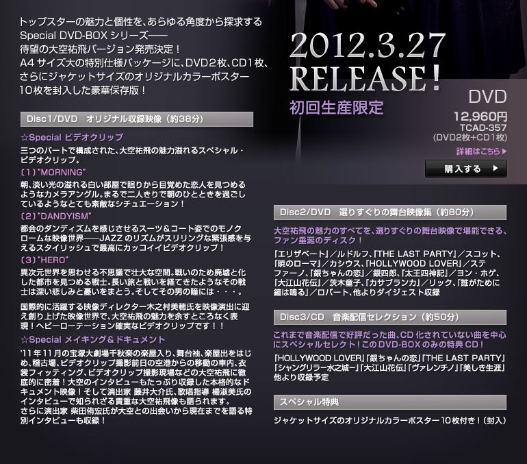 2012.3.27 RELEASE�I ���񐶎Y����
12,600�~ TCAD-357�iDVD2��+CD1���j
�g�b�v�X�^�[�̖��͂ƌ����A������p�x����T������Special DVD-BOX�V���[�Y�\
�Җ]�̑��S��o�[�W������������IA4�T�C�Y��̓��ʎd�l�p�b�P�[�W�ɁADVD2���ACD1���A����ɃW���P�b�g�T�C�Y�̃I���W�i���J���[�|�X�^�[10���𕕓��������ؕۑ��ŁI
�yDisc1/DVD�@�I���W�i�����^�f���i��38��)�z
��Special �r�f�I�N���b�v
�O�̃p�[�g�ō\�����ꂽ�A���S��̖��͈���X�y�V�����E�r�f�I�N���b�v�B
�k�P�l�gMORNING�h
���A�W�����̈��锒�������Ŗ��肩��ڊo�߂����l�����߂�悤�ȃJ�����A���O���B�܂�œ�l����Œ��̂ЂƂƂ����߂����Ă���悤�ȂƂĂ��f�G�ȃV�`���G�[�V�����I
�k�Q�l�gDANDYISM�h
�s��̃_���f�B�Y��������������X�[�c���R�[�g�p�ł̃��m�N���[���ȉf�����E�\JAZZ�̃��Y�����X�������O�ȋْ�����^����X�^�C���b�V���ōō��ɃJ�b�R�C�C�r�f�I�N���b�v�I
�k�R�l�gHERO�h
�َ������E���v�킹��s�v�c�ős��ȋ�ԁB�킢�̂��ߔp�ЂƉ������s�s�����߂��m�B�������Ɛ킢���o�Ă����悤�Ȃ��̐�m�͐[���߂��݂ƗJ�����܂Ƃ��B�����Ă��̒j�̓��ɂ́E�E�E�B
���ۓI�Ɋ��􂷂�f���f�B���N�^�[�ؔV�����䎁���f�����o�Ɍ}���n��グ���f�����E�ŁA���S��̖��͂�]���Ƃ���Ȃ��\���I�w�r�[���[�e�[�V�����m���ȃr�f�I�N���b�v�ł��I�I
��Special ���C�L���O���h�L�������g
'11�N11���̕�ˑ匀���H�y�̊y������A���䑳�A�y���o���͂��߁A�m�Ï�A�r�f�I�N���b�v�B�e�O���̋�`����̈ړ��̎ԓ��A�ߏփt�B�b�e�B���O�A�r�f�I�N���b�v�B�e����Ȃǂ̑��S��ɓO��I�ɖ����I
���̃C���^�r���[�������Ղ���^�����{�i�I�ȃh�L�������g�f���I�����ĉ��o�Ɠ�����A�̏��w���k�i�����̃C���^�r���[�Œm��ꂴ��M�d�ȑ��S�򑜂�����܂��B����ɉ��o�Ǝēc�ЍG�������Ƃ̏o����猻�݂܂ł������ʃC���^�r���[�����^�I�@
�yDisc2/DVD�@�I�肷����̕���f���W�i��80���j�z
���S��̖��͂̂��ׂĂ��A�I�肷����̕���f���Ŋ��\�ł���A�t�@�������̃f�B�X�N�I
�w�G���U�x�[�g�x�^���h���t�A�w�s�g�d �k�`�r�s �o�`�q�s�x�x�^�X�R�b�g�A�w�ł̃��[�}�x�^�J�V�E�X�A�wHOLLYWOOD LOVER�x�^�X�e�t�@�[�m�A�w�₿���̗��x�^��l�Y�A�w�����l�_�L�x�^�����E�z�Q�A�w��]�R�ԓ`�x�^��ؓ��q�A�w�J�T�u�����J�x�^���b�N�A�w�N�����߂ɏ��͖�x�^���o�[�g �����_�C�W�F�X�g���^
�yDisc3/CD�@���y�z�M�Z���N�V�����i��50���j�z
����܂ŉ��y�z�M�ōD�]�������ȁACD������Ă��Ȃ��Ȃ𒆐S�ɃX�y�V�����Z���N�g�I����DVD-BOX�݂̂̓��TCD�I
�wHOLLYWOOD LOVER�x�w�₿���̗��x�w�s�g�d �k�`�r�s �o�`�q�s�x�x�w�V�����O�����|���V��|�x�w��]�R�ԓ`�x�w���@�����`�m�x�w���������U�x�������^�\��
�y�X�y�V�������T�z
�W���P�b�g�T�C�Y�̃I���W�i���J���[�|�X�^�[10���t���I�i�����j