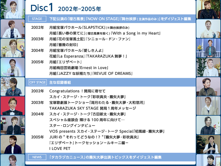 �yDisc1�z2002�N�|2005�N
�sstage�t���L�����́u�m�Õ��i�v�uNOW ON STAGE�v�u���䈥�A�i�剉��i�̂݁j�v���_�C�W�F�X�g�ҏW
��2002�N�F���g��˃o�E�z�[���wSLAPSTICK�x�i�����䈥�A�̂݁j�^���g�w�����t�̉ʂĂɁx�i�m�Õ��i�������j�wWith a Song in my Heart�x
��2003�N�F���g�w�Ԃ̕�˕��y�L�x�w�V�j���[���E�h���E�t�@���x�^���g�w�K�N�̕���x
��2004�N�F���g��˃o�E�z�[���w�������l��x�^�ԑg�wLa Esperanza�x�wTAKARAZUKA�����I�x	
��2005�N�F���g�w�G���U�x�[�g�x�^���g�~�c�|�p����wErnest in Love�x�^���g�wJAZZY�ȗd�������x�wREVUE OF DREAMS�x
�soff stage�t��Ȏ��^�ԑg
��2002�N�FCongratulations�I�J�ǂɊ񂹂ā^�X�J�C�E�X�e�[�W�E�g�[�N�u�ʐ��^���E����喲�v
��2003�N�F��ˉ̌��W�g�[�N�V���[�u�Ό��킽��E����喲�E��a�I�́v�^TAKARAZUKA SKY STAGE �J�ǂP���N���b�Z�[�W
��2004�N�F�X�J�C�E�X�e�[�W�E�g�[�N�u�Óc�V���E����喲�v�^�X�y�V�������k�� �P����100���N�Ɍ����āc�^�X�^�[�E�����O�C���^�r���[�^VO5 presents �X�J�C�E�X�e�[�W�E�g�[�N Special�u�����΁E����喲�v
��2005�N�FJURI�́g������Ăǂ��Ȃ́I�H�h�u����喲�E�ʐ��^���v�^�w�G���U�x�[�g�x�g�[�N�Z�b�V�����|���L�[�j�ҁ|�^I LOVE PET
�sNews�t�u�^�J���d�J�j���[�X�v�̖���喲�o���g�s�b�N�X���_�C�W�F�X�g�ҏW