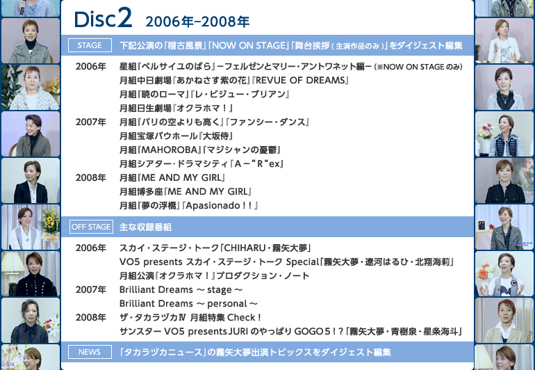 �yDisc2�z2006�N�|2008�N
�sstage�t���L�����́u�m�Õ��i�v�uNOW ON STAGE�v�u���䈥�A�i�剉��i�̂݁j�v���_�C�W�F�X�g�ҏW
��2006�N�F���g�w�x���T�C���̂΂�x�|�t�F���[���ƃ}���[�E�A���g���l�b�g�ҁ|�i��NOW ON STAGE�̂݁j�^���g��������w�����˂������̉ԁx�wREVUE OF DREAMS�x�^���g�w�ł̃��[�}�x�w���E�r�W���[�E�u���A���x�^���g��������w�I�N���z�}�I�x
��2007�N�F���g�w�p���̋���������x�w�t�@���V�[�E�_���X�x�^���g��˃o�E�z�[���w��⎘�x�^���g�wMAHOROBA�x�w�}�W�V�����̗J�T�x�^���g�V�A�^�[��h���}�V�e�B�w�`�|�g�q�hex�x
��2008�N�F���g�wME AND MY GIRL�x�^���g�������wME AND MY GIRL�x�^���g�w���̕����x�wApasionado�I�I�x
�soff stage�t��Ȏ��^�ԑg
��2006�N�F�X�J�C�E�X�e�[�W�E�g�[�N�uCHIHARU�E����喲�v�^VO5 presents �X�J�C�E�X�e�[�W�E�g�[�N Special�u����喲�E�ɉ͂͂�ЁE�k�ĊC仁v�^���g�����w�I�N���z�}�I�x�v���_�N�V�����E�m�[�g
��2007�N�FBrilliant Dreams �`stage�`�^Brilliant Dreams �`personal�`
��2008�N�F�U�E�^�J���d�J�W ���g���WCheck�I�^�T���X�^�[VO5 presents JURI�̂���ς�GOGO5�I�H�u����喲�E����E�����C�l�v
�sNews�t�u�^�J���d�J�j���[�X�v�̖���喲�o���g�s�b�N�X���_�C�W�F�X�g�ҏW