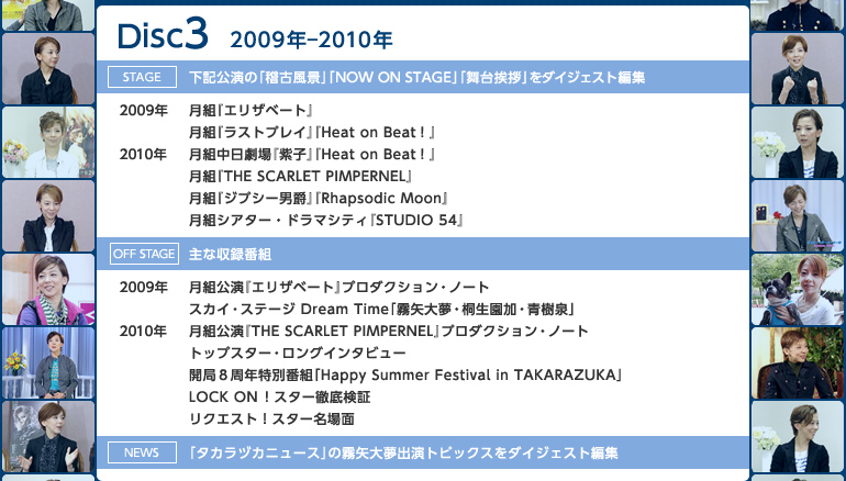 �yDisc3�z2009�N�|2010�N
�sstage�t���L�����́u�m�Õ��i�v�uNOW ON STAGE�v�u���䈥�A�v���_�C�W�F�X�g�ҏW
��2009�N�F���g�w�G���U�x�[�g�x�^���g�w���X�g�v���C�x�wHeat on Beat�I�x
��2010�N�F���g��������w���q�x�wHeat on Beat�I�x�^���g�wTHE SCARLET PIMPERNEL�x�^���g�w�W�v�V�[�j�݁x�wRhapsodic Moon�x�^���g�V�A�^�[�E�h���}�V�e�B�wSTUDIO 54�x
�soff stage�t��Ȏ��^�ԑg
��2009�N�F���g�����w�G���U�x�[�g�x�v���_�N�V�����E�m�[�g�^�X�J�C�E�X�e�[�W Dream Time�u����喲�E�ː������E����v
��2010�N�F���g�����wTHE SCARLET PIMPERNEL�x�v���_�N�V�����E�m�[�g�^�g�b�v�X�^�[�E�����O�C���^�r���[�^�J�ǂW���N���ʔԑg�uHappy Summer Festival in TAKARAZUKA�v�^LOCK ON�I�X�^�[�O�ꌟ�؁^���N�G�X�g�I�X�^�[�����
�sNews�t�u�^�J���d�J�j���[�X�v�̖���喲�o���g�s�b�N�X���_�C�W�F�X�g�ҏW