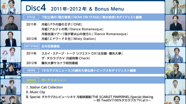 �yDisc4�z2011�N�|2012�N��Bonus Menu
�sstage�t���L�����́u�m�Õ��i�v�A�uNOW ON STAGE�v�u���䈥�A�v���_�C�W�F�X�g�ҏW
��2011�N�F���g�w�o���̍��̉��q�x�wONE�x�^���g�w�A���W�F�̒j�x�wDance Romanesque�x�^���g�S���c�A�[�w�䂪���͎R�̔ޕ��Ɂx�wDance Romanesque�x
��2012�N�F���g�w�G�h���[�h�W���x�wMisty Station�x
�soff stage�t��Ȏ��^�ԑg
��2011�N�F�X�J�C�E�X�e�[�W�E�g�[�N�@���N�G�X�gDX�u���c���E����喲�v�^�U�E�^�J���d�J�u ���g���WCheck!
��2012�N�F����喲�T���i�����ʔԑg
�sNews�t�u�^�J���d�J�j���[�X�v�̖���喲�o���g�s�b�N�X���_�C�W�F�X�g�ҏW
��Bonus Menu��
�T�DStation Call Collection�^�U�DMusic Clip�^�V�DSpecial�^�^�J���d�J���r���[�V�l�} ���g�f��ŁwTHE SCARLET PIMPERNEL�xSpecial Making�`BS TwellV�u100���^�J���d�JTV�v���`