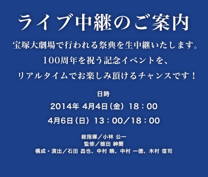 ライブ中継のご案内 宝塚大劇場で行われる祭典を生中継いたします。100周年を祝う記念イベントを、リアルタイムでお楽しみ頂けるチャンスです！ 日時：2014年 4月4日（金）18：00、4月6日（日）13：00／18：00 総指揮／小林 公一 監修／植田 紳爾 構成・演出／石田 昌也、中村 暁、中村 一徳、木村 信司