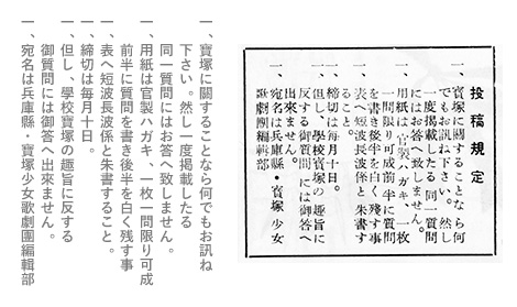 一、寶塚に關することなら何でもお訊ね下さい。然し一度掲載したる同一質問にはお答へ致しません。一、用紙は官製ハガキ、一枚一問限り可成前半に質問を書き後半を白く残す事一、表へ短波長波係と朱書すること。一、締切は毎月十日。一、但し、學校寶塚の趣旨に反する御質問には御答へ出來ません。一、宛名は兵庫縣・寶塚少女歌劇團編輯部