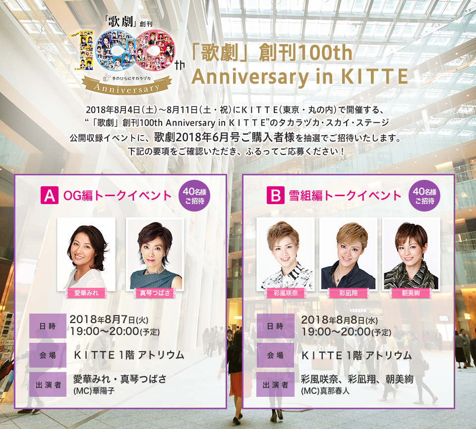 2018年8月4日（土）～8月11日（土・祝）にK I T T E（東京・丸の内）で開催する、“「歌劇」創刊100th Anniversary in K I T T E”のタカラヅカ・スカイ・ステージ公開収録イベントに、歌劇2018年6月号ご購入者様を抽選でご招待いたします。下記の要項をご確認いただき、ふるってご応募ください！■Aコース（40名様ご招待）/日時：2018年8月7日（火）19:00～20:00（予定）/会場：KITTE１階アトリウム/出演者：愛華みれ・真琴つばさ・（MC）華陽子■Bコース（40名様ご招待）/日時：2018年8月8日（水）19:00～20:00（予定）/会場：KITTE１階アトリウム/出演者：彩風咲奈、彩凪翔、朝美絢・(MC)真那春人