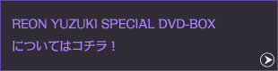 REON YUZUKI SPECIAL DVD-BOXについてはコチラ！