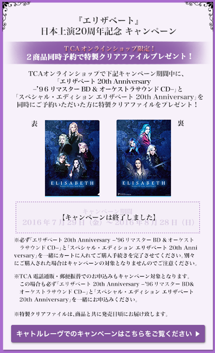 TCAオンラインショップで下記キャンペーン期間中に、「エリザベート 20th Anniversary −’96リマスターBD&オーケストラサウンドCD−」と
        『スペシャル・エディション エリザベート 20th Anniversary』を同時にご予約いただいた方にオリジナルクリアファイルをプレゼント！