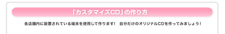 「カスタマイズCD」の作り方　各店舗内に設置されている端末を使用して作ります！　自分だけのオリジナルCDを作ってみましょう！