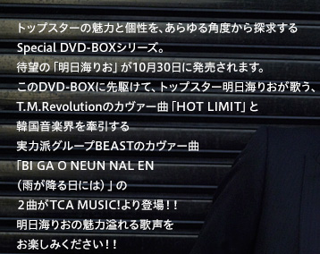 トップスターの魅力と個性を、あらゆる角度から探求するSpecial DVD-BOXシリーズ。待望の「明日海りお」が10月30日に発売されます。このDVD-BOXに先駆けて、トップスター明日海りおが歌う、T.M.Revolutionのカヴァー曲「HOT LIMIT」と韓国音楽界を牽引する実力派グループBEASTのカヴァー曲「BI GA O NEUN NAL EN（雨が降る日には）」の２曲がTCA MUSIC!より登場！！明日海りおの魅力溢れる歌声をお楽しみください！！
