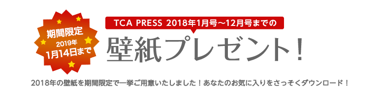 TCA PRESS 2018年1月号～12月号までの壁紙プレゼント！ 期間限定 2018年1月14日まで 2018年の壁紙を期間限定で一挙ご用意いたしました！あなたのお気に入りをさっそくダウンロード！