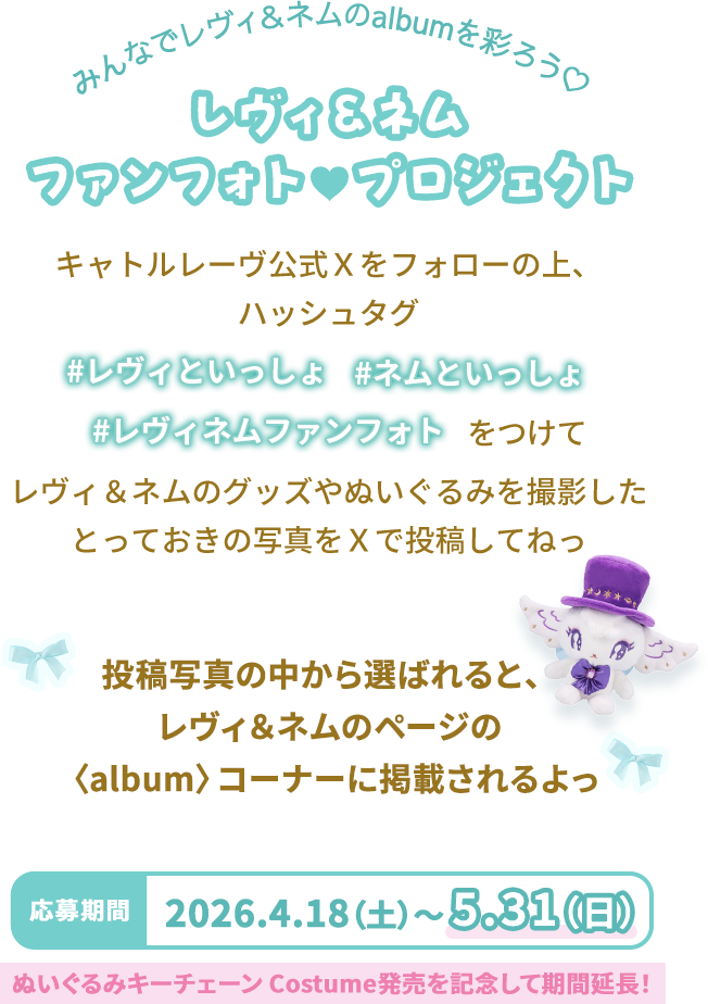 みんなでレヴィ＆ネムのalbumを彩ろう♡ レヴィ＆ネム ファンフォト♡プロジェクト キャトルレーヴ公式Ｘをフォローの上、ハッシュタグ「#レヴィといっしょ/#ネムといっしょ/#レヴィネムファンフォト」をつけてレヴィ＆ネムのグッズやぬいぐるみを撮影したとっておきの写真をＸで投稿してねっ 投稿写真の中から選ばれると、レヴィ＆ネムのページの〈album〉コーナーに掲載されるよっ 応募期間 2026.4.18(土)～5.31(日) ぬいぐるみキーチェーン Costume発売を記念して期間延⾧！