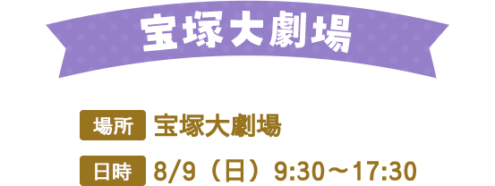 宝塚大劇場　場所：宝塚大劇場　日時：8/9（日）9:30～17:30