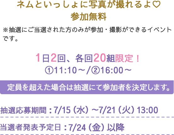 ネムといっしょに写真が撮れるよ♡参加無料　※抽選にご当選された方のみが参加・撮影ができるイベントです。　1日2回、各回20組限定！①11:10～/②16:00～　定員を超えた場合は抽選にて参加者を決定します。抽選応募期間：7/15(水)～7/21(火)13:00　当選者発表予定日：7/24(金)以降　オプション：ネム直筆サイン入りスリーブ付きチェキ1回500円　ご希望の方はネムとのツーショットチェキも撮影できる！イベントの記念にぜひ♡