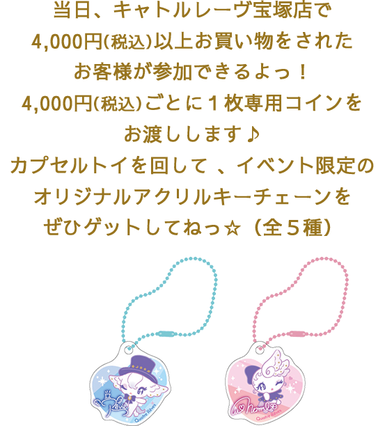 当日、キャトルレーヴ宝塚店で4,000円（税込）以上お買い物をされたお客様が参加できるよっ！4,000円（税込）ごとに１枚専用コインをお渡しします♪カプセルトイを回して 、イベント限定のオリジナルアクリルキーチェーンをぜひゲットしてねっ☆（全５種）