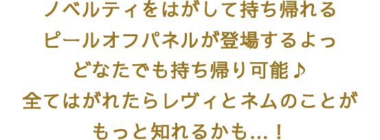 ノベルティをはがして持ち帰れるピールオフパネルが登場するよっ　どなたでも持ち帰り可能♪全てはがれたらレヴィとネムのことがもっと知れるかも…！