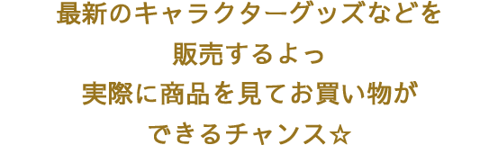 最新のキャラクターグッズなどを販売するよっ　実際に商品を見てお買い物ができるチャンス☆