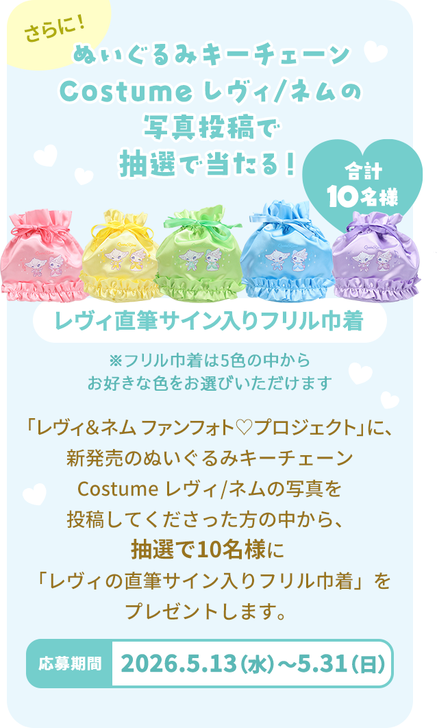 さらに！ぬいぐるみキーチェーン Costume レヴィ/ネム の写真投稿で抽選で当たる！ レヴィ直筆サイン入りフリル巾着 合計10名様 ※フリル巾着は５色の中からお好きな色をお選びいただけます。 「レヴィ＆ネム　ファンフォト♡プロジェクト」に、新発売のぬいぐるみキーチェーン Costume レヴィ/ネムの写真を投稿してくださった方の中から、抽選で10名様に「レヴィの直筆サイン入りフリル巾着」をプレゼントします。 応募期間2026.5.13(水)～5.31(日)