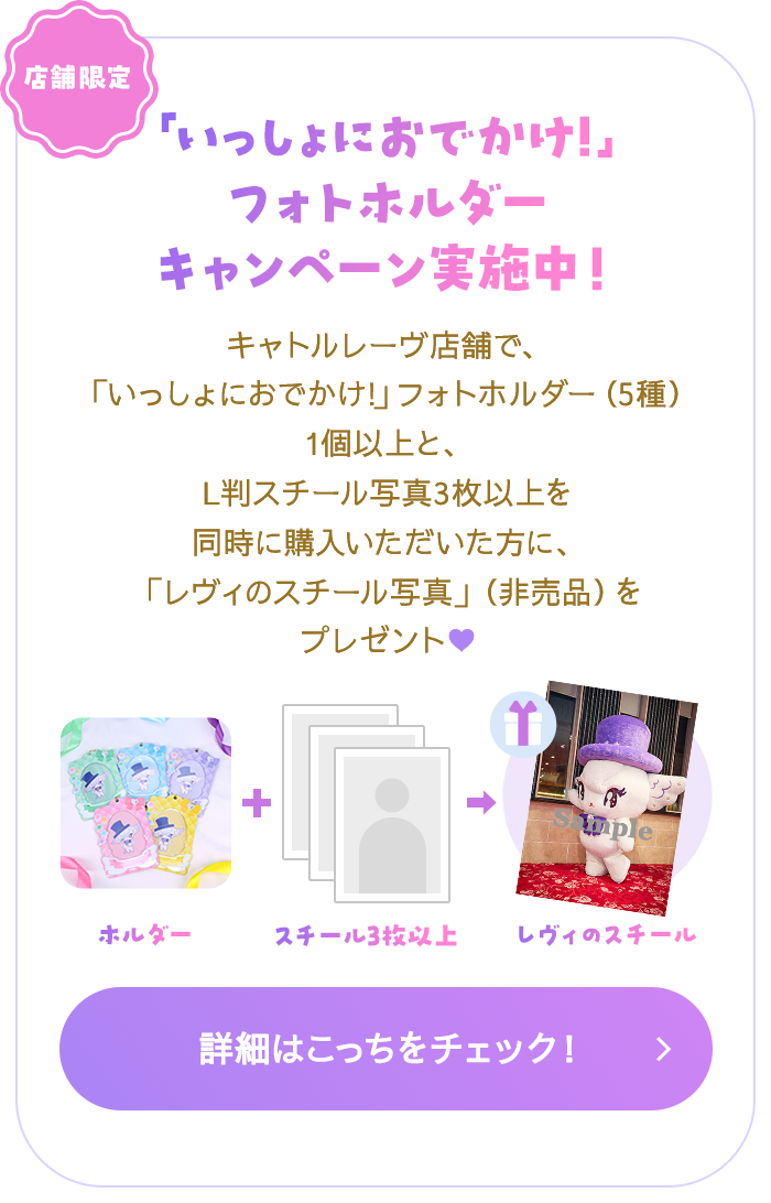 店舗限定　「いっしょにおでかけ!」フォトホルダーキャンペーン実施中！　キャトルレーヴ店舗で、「いっしょにおでかけ!」フォトホルダー（5種）1個以上と、L判スチール写真3枚以上を同時に購入いただいた方に、「レヴィのスチール写真」（非売品）をプレゼント♥