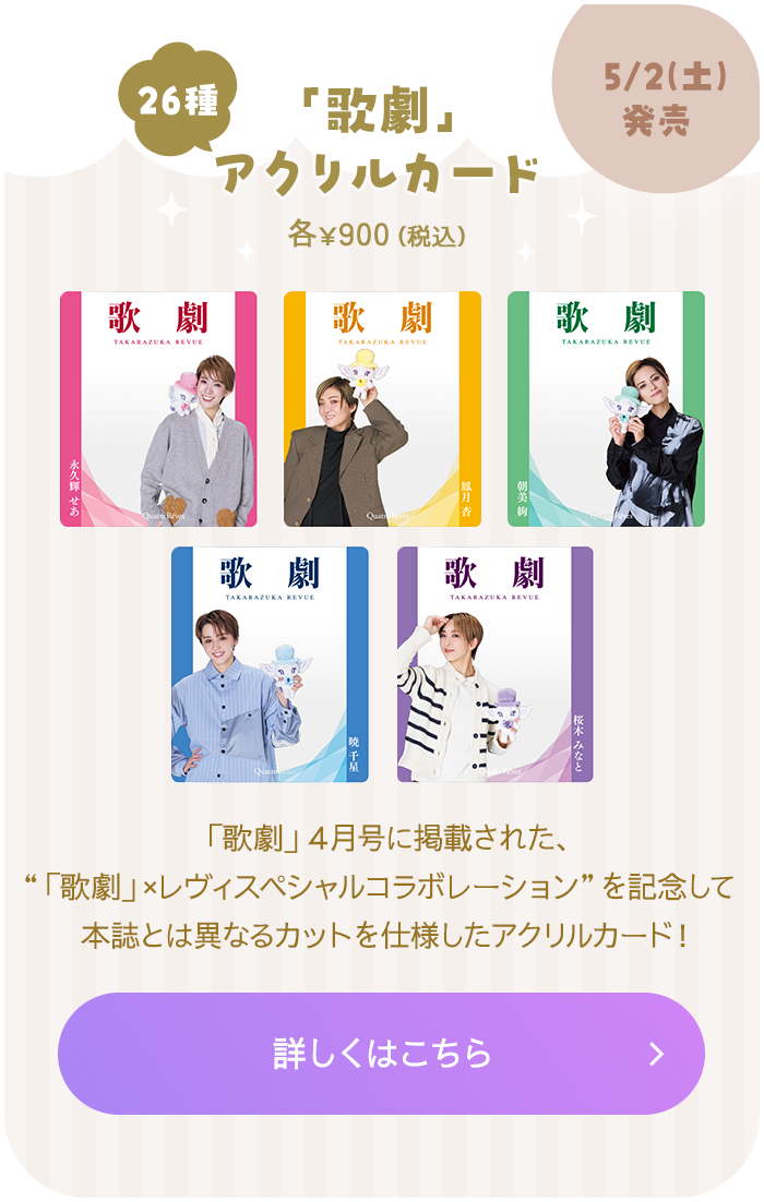 5月2日（土）発売 「歌劇」アクリルカード（26種） 各￥900（税込） 「歌劇」４月号に掲載された、“「歌劇」×レヴィスペシャルコラボレーション”を記念して本誌とは異なるカットを仕様したアクリルカード！