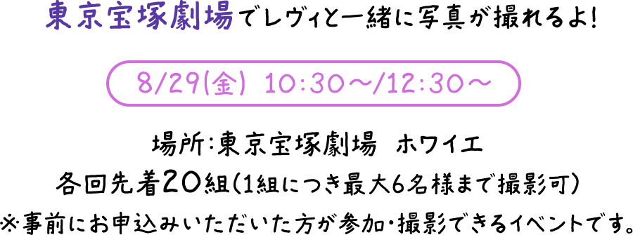 東京宝塚劇場でレヴィと一緒に写真が撮れるよ！8/29(金) 10:30～/12:30～ 場所：東京宝塚劇場 ホワイエ 各回先着20組（1組につき最大6名様まで撮影可）※事前にお申込みいただいた方が参加・撮影できるイベントです。