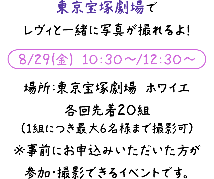 東京宝塚劇場でレヴィと一緒に写真が撮れるよ！8/29(金) 10:30～/12:30～ 場所：東京宝塚劇場 ホワイエ 各回先着20組（1組につき最大6名様まで撮影可）※事前にお申込みいただいた方が参加・撮影できるイベントです。