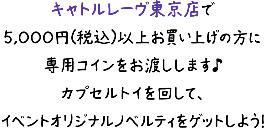キャトルレーヴ東京店で5,000円（税込）以上をお買い上げの方に専用コインをお渡しします♪カプセルトイを回して、イベントオリジナルノベルティをゲットしよう！