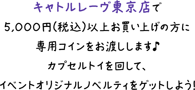 キャトルレーヴ東京店で5,000円（税込）以上をお買い上げの方に専用コインをお渡しします♪カプセルトイを回して、イベントオリジナルノベルティをゲットしよう！