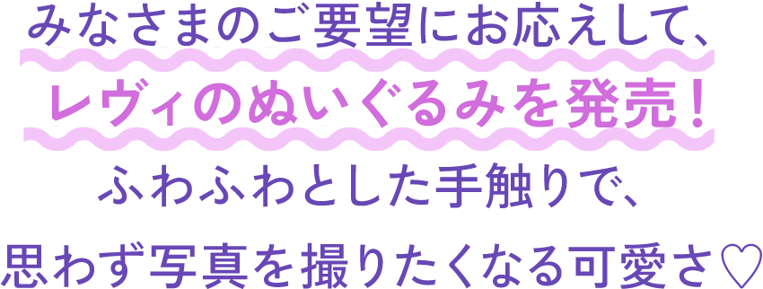 みなさまのご要望にお応えして、レヴィのぬいぐるみを発売！ふわふわとした手触りで、思わず写真を撮りたくなる可愛さ♡