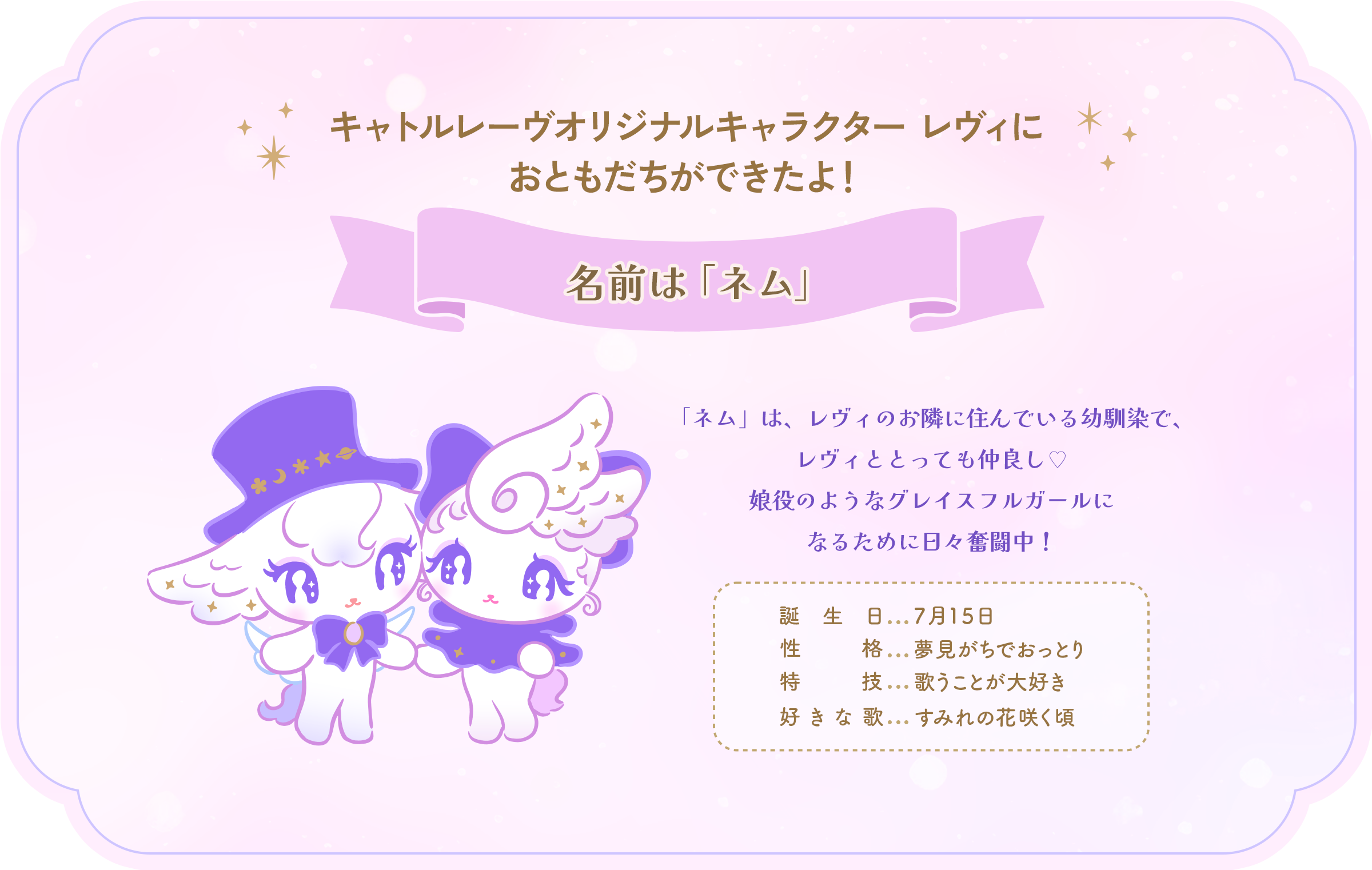 キャトルレーヴオリジナルキャラクターレヴィにおともだちができたよ！名前は「ネム」 「ネム」は、レヴィのお隣に住んでいる幼馴染で、レヴィととっても仲良し♡娘役のようなグレイスフルガールになるために日々奮闘中！誕生日:７月１５日／性格：夢見がちでおっとり／特技：歌うことが大好き／好きな歌：すみれの花咲く頃