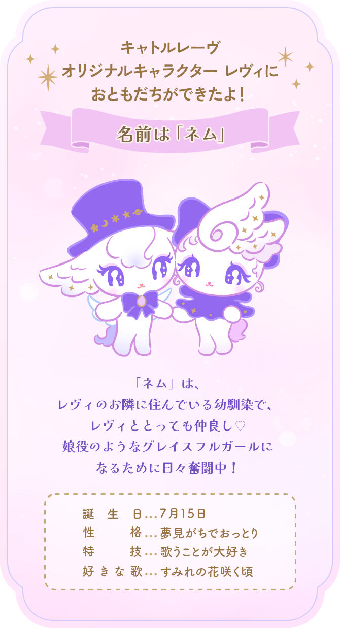 キャトルレーヴオリジナルキャラクターレヴィにおともだちができたよ！名前は「ネム」 「ネム」は、レヴィのお隣に住んでいる幼馴染で、レヴィととっても仲良し♡娘役のようなグレイスフルガールになるために日々奮闘中！誕生日:７月１５日／性格：夢見がちでおっとり／特技：歌うことが大好き／好きな歌：すみれの花咲く頃
