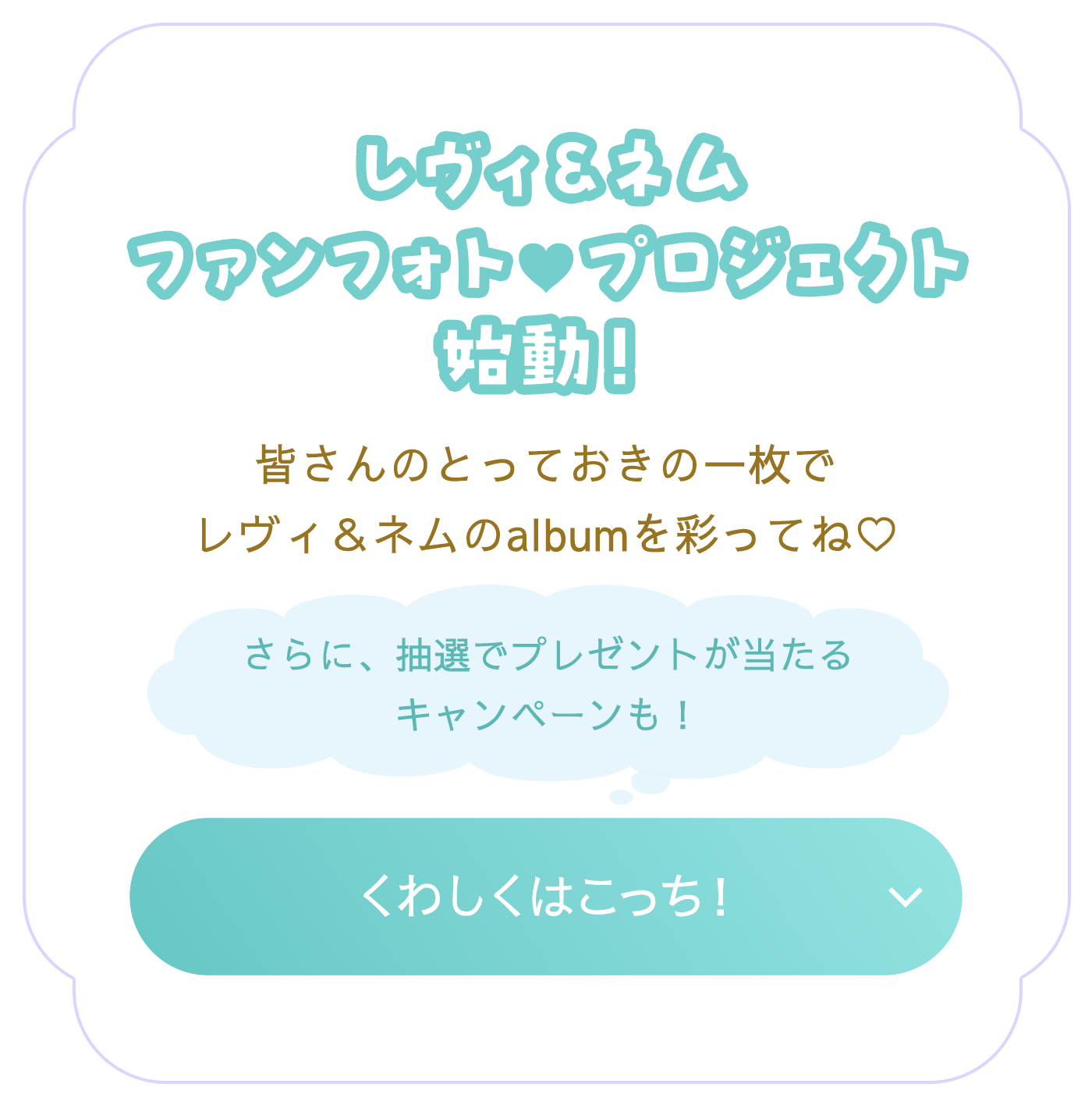 レヴィ＆ネム ファンフォト♡プロジェクト 皆さんのとっておきの一枚でレヴィ＆ネムのalbumを彩ってね♡ さらに、抽選でプレゼントが当たるキャンペーンも！ くわしくはこっち！