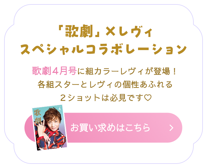 「歌劇」×レヴィ スペシャルコラボレーション 歌劇４月号に組カラーレヴィが登場！各組スターとレヴィの個性あふれる２ショットは必見です♡ お買い求めはこちら