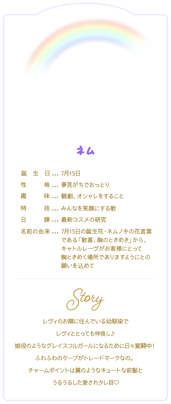 ネム　【プロフィール】誕生日：7月15日/性格：夢見がちでおっとり/趣味：観劇、オシャレをすること/特技：みんなを笑顔にする歌/日課：最新コスメの研究/名前の由来 7月15日の誕生花・ネムノキの花言葉である「歓喜、胸のときめき」から、キャトルレーヴがお客様にとって胸ときめく場所でありますようにとの願いを込めて/レヴィのお隣に住んでいる幼馴染でレヴィととっても仲良し♪娘役のようなグレイスフルガールになるために日々奮闘中！ふわふわのケープがトレードマークなの。チャームポイントは翼のようなキュートな前髪とうるうるした愛されタレ目♡