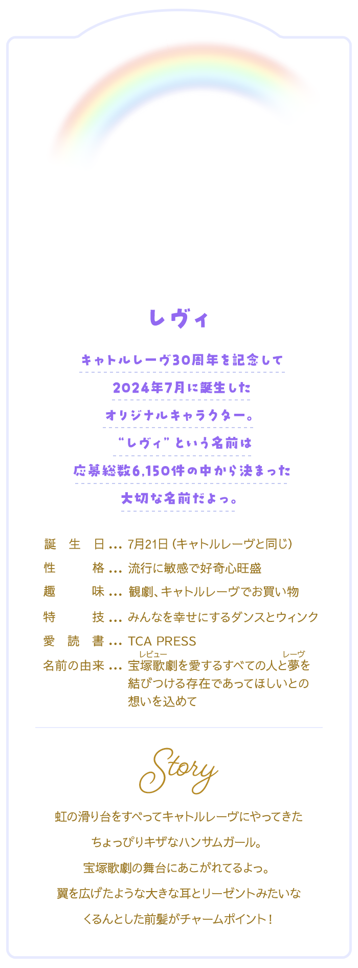 レヴィ　キャトルレーヴ30周年を記念して2024年7月に誕生したオリジナルキャラクター。“レヴィ”という名前は応募総数6,150件の中から決まった大切な名前だよっ♡【プロフィール】誕生日：7月21日（キャトルレーヴと同じ）/性格：行に敏感で好奇心旺盛/趣味：観劇、キャトルレーヴでお買い物/特技：みんなを幸せにするダンスとウィンク/愛読書：TCA PRESS/名前の由来：宝塚歌劇（レビュー）を愛する全ての人と夢（レーヴ）を結びつける存在であって欲しいとの想いを込めて/虹の滑り台をすべってキャトルレーヴにやってきたちょっぴりキザなハンサムガール。宝塚歌劇の舞台にあこがれてるよっ。翼を広げたような大きな耳とリーゼントみたいなくるんとした前髪がチャームポイント！