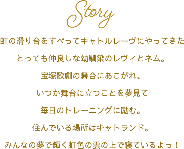 Story 虹の滑り台をすべってキャトルレーヴにやってきたとっても仲良しな幼馴染のレヴィとネム。宝塚歌劇の舞台にあこがれ、いつか舞台に立つことを夢見て毎日のトレーニングに励む。住んでいる場所はキャトランド。みんなの夢で輝く虹色の雲の上で寝ているよっ！