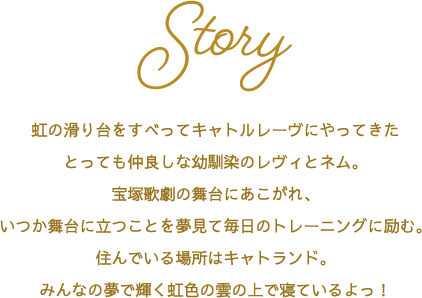 Story 虹の滑り台をすべってキャトルレーヴにやってきたとっても仲良しな幼馴染のレヴィとネム。宝塚歌劇の舞台にあこがれ、いつか舞台に立つことを夢見て毎日のトレーニングに励む。住んでいる場所はキャトランド。みんなの夢で輝く虹色の雲の上で寝ているよっ！