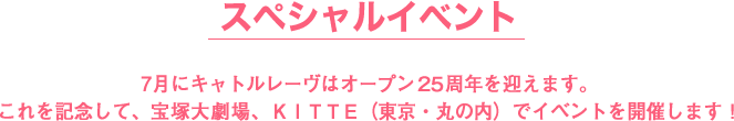 スペシャルイベント,7月にキャトルレーヴはオープン２５周年を迎えます。
これを記念して、宝塚大劇場、ＫＩＴＴＥ（東京・丸の内）でイベントを開催します！