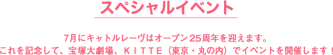 スペシャルイベント,7月にキャトルレーヴはオープン２５周年を迎えます。
これを記念して、宝塚大劇場、ＫＩＴＴＥ（東京・丸の内）でイベントを開催します！