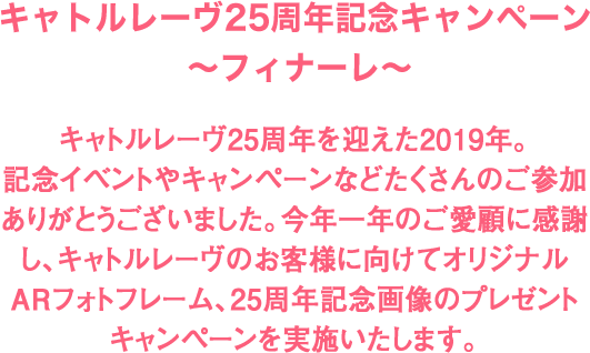 キャトルレーヴ25周年記念キャンペーン ～フィナーレ～ キャトルレーヴ25周年を迎えた2019年。記念イベントやキャンペーンなどたくさんのご参加ありがとうございました。今年一年のご愛顧に感謝し、キャトルレーヴおよびキャトルレーヴオンラインのお客様に向けてオリジナルARフォトフレーム、25周年記念画像のプレゼントキャンペーンを実施いたします。