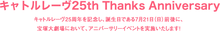 キャトルレーヴ25th Thanks Anniversary キャトルレーヴ25周年を記念し、誕生日である7月21日（日）前後に、宝塚大劇場において、アニバーサリーイベントを実施いたします！