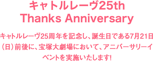 キャトルレーヴ25th Thanks Anniversary キャトルレーヴ25周年を記念し、誕生日である7月21日（日）前後に、宝塚大劇場において、アニバーサリーイベントを実施いたします！