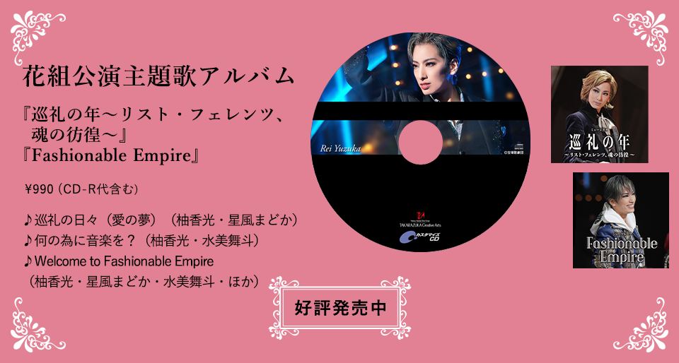 花組公演主題歌アルバム 『巡礼の年〜リスト・フェレンツ、魂の彷徨〜』『Fashionable Empire』 \990（CD-R代含む） ♪巡礼の日々（愛の夢）（柚香光・星風まどか） ♪何の為に音楽を？（柚香光・水美舞斗） ♪Welcome to Fashionable Empire（柚香光・星風まどか・水美舞斗・ほか） 好評発売中